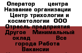 Оператор Call-центра › Название организации ­ Центр трихологии и косметологии, ООО › Отрасль предприятия ­ Другое › Минимальный оклад ­ 17 000 - Все города Работа » Вакансии   . Калининградская обл.,Светловский городской округ 